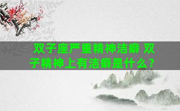 双子座严重精神洁癖 双子精神上有洁癖是什么？